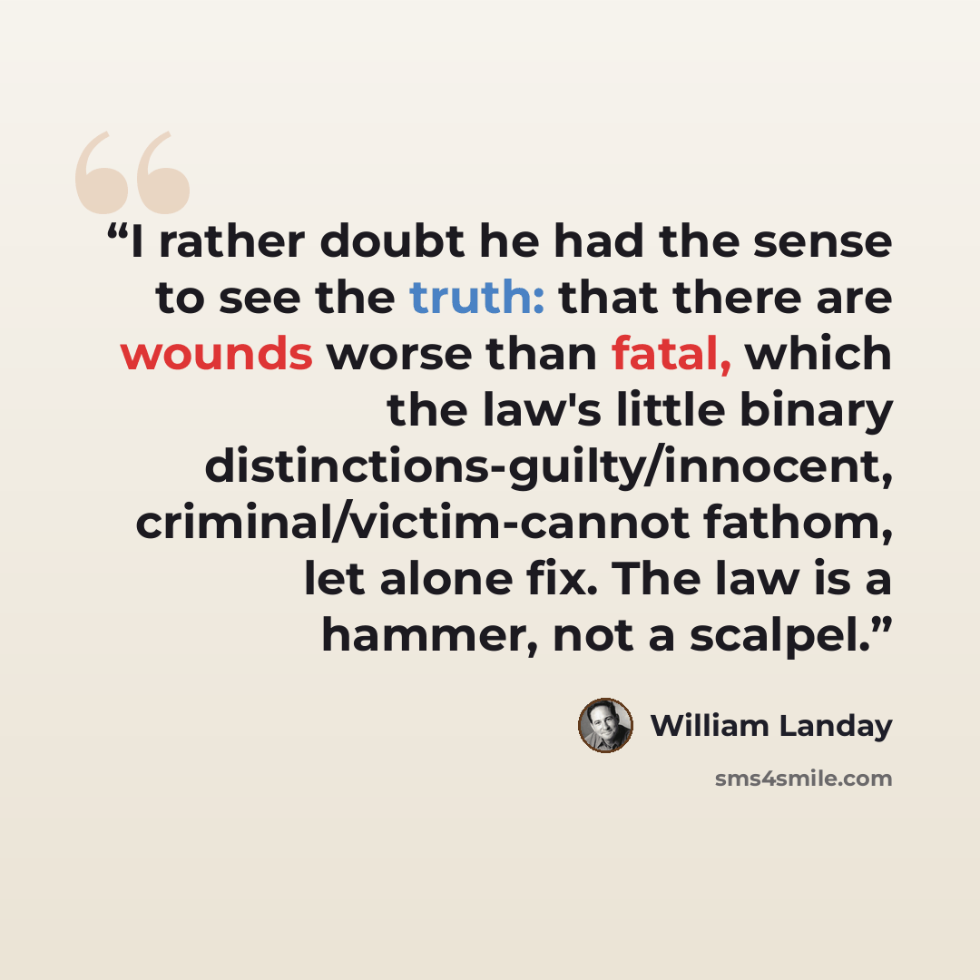 “I rather doubt he had the sense to see the truth: that there are wounds worse than fatal, which the law's little binary distinctions-guilty/innocent, criminal/victim-cannot fathom, let alone fix. The law is a hammer, not a scalpel.” quote by William Landay