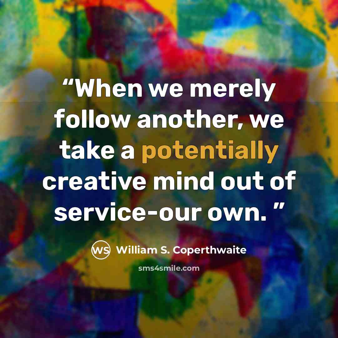 “When we merely follow another, we take a potentially creative mind out of service-our own.” quote by William S. Coperthwaite