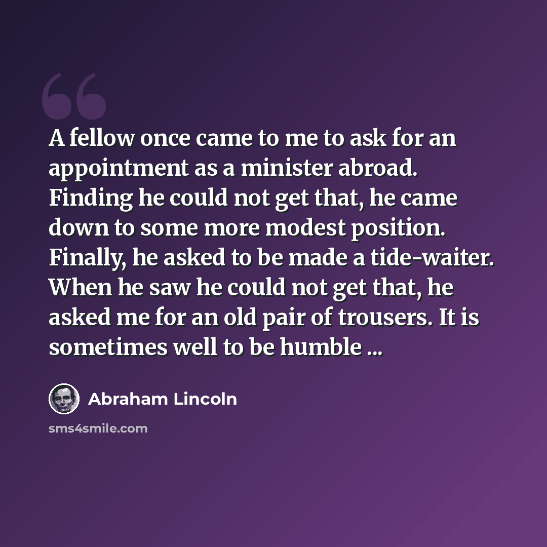 “A fellow once came to me to ask for an appointment as a minister abroad. Finding he could not get that, he came down to some more modest position. Finally, he asked to be made a tide-waiter. When he saw he could not get that, he asked me for an old pair of trousers. It is sometimes well to be…” quote by Abraham Lincoln