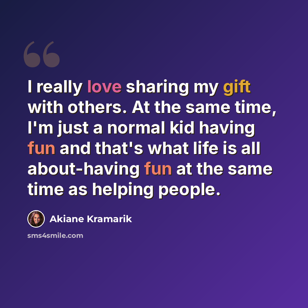 “I really love sharing my gift with others. At the same time, I'm just a normal kid having fun and that's what life is all about-having fun at the same time as helping people.” quote by Akiane Kramarik