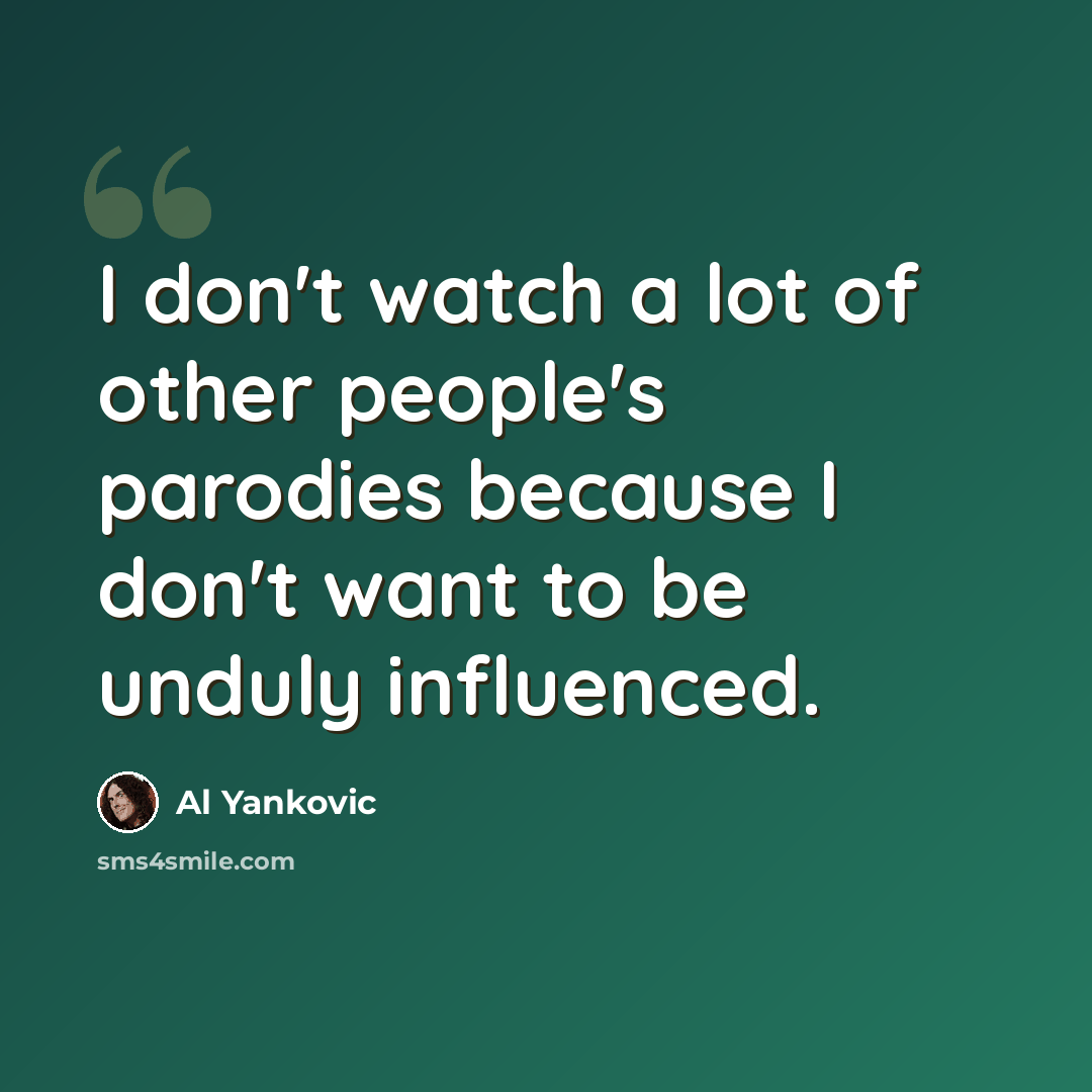 “I don't watch a lot of other people's parodies because I don't want to be unduly influenced.” quote by Al Yankovic