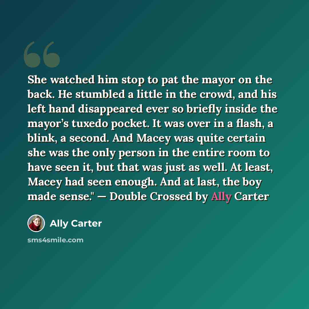 “She watched him stop to pat the mayor on the back. He stumbled a little in the crowd, and his left hand disappeared ever so briefly inside the mayor’s tuxedo pocket. It was over in a flash, a blink, a second. And Macey was quite certain she was the only person in the entire room to have seen it…” quote by Ally Carter