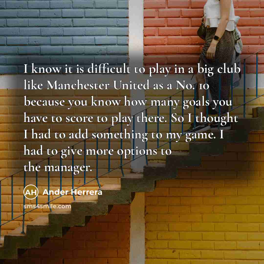 “I know it is difficult to play in a big club like Manchester United as a No. 10 because you know how many goals you have to score to play there. So I thought I had to add something to my game. I had to give more options to the manager.” quote by Ander Herrera