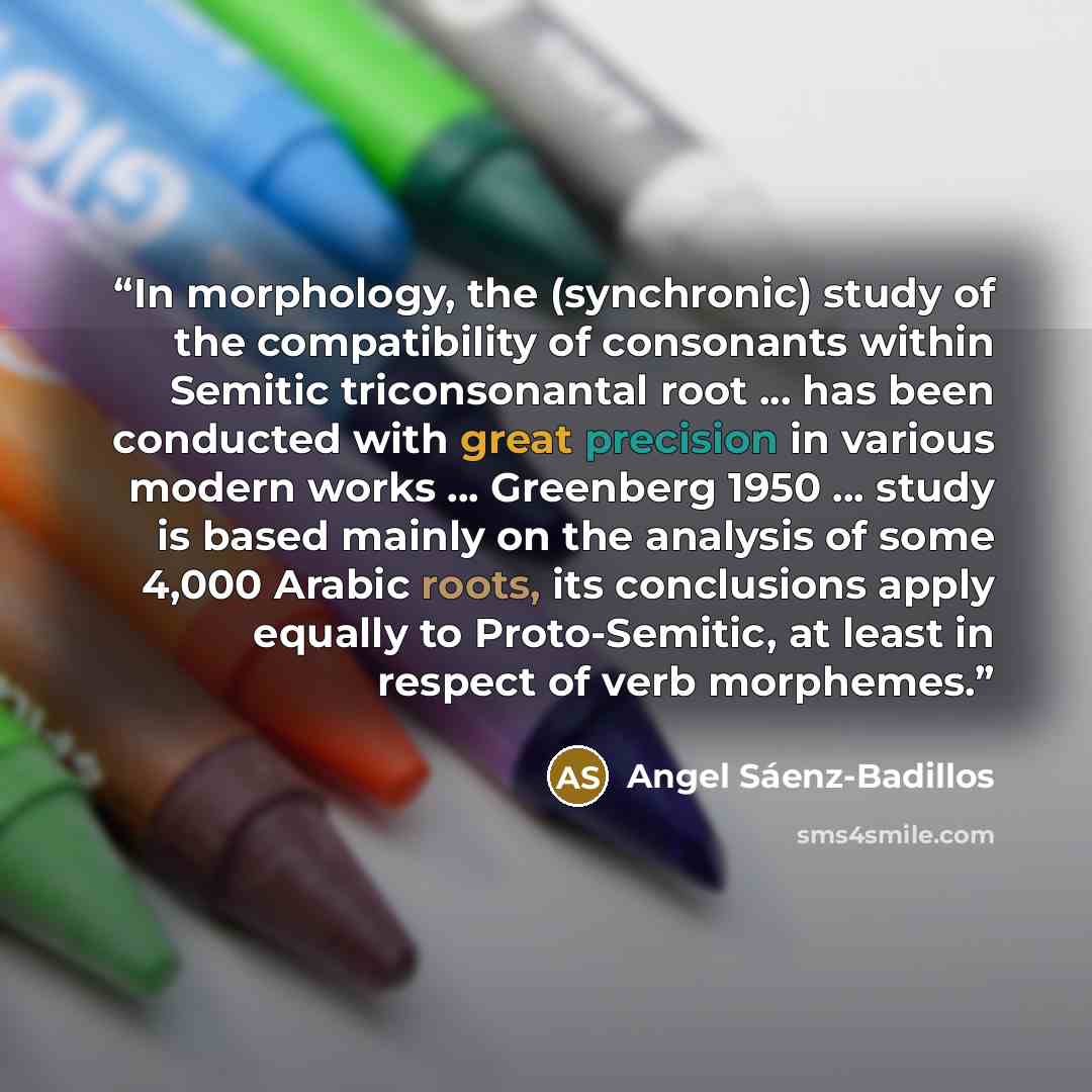 “In morphology, the (synchronic) study of the compatibility of consonants within Semitic triconsonantal root ... has been conducted with great precision in various modern works ... Greenberg 1950 ... study is based mainly on the analysis of some 4,000 Arabic roots, its conclusions apply equally to…” quote by Angel Sáenz-Badillos