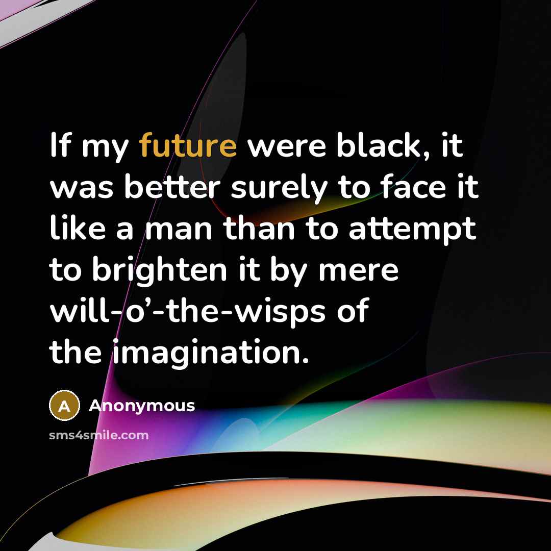 “If my future were black, it was better surely to face it like a man than to attempt to brighten it by mere will-o’-the-wisps of the imagination.” quote by Anonymous