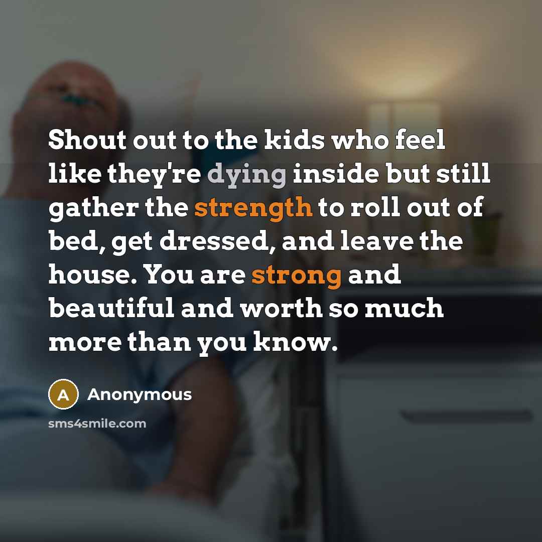 “Shout out to the kids who feel like they're dying inside but still gather the strength to roll out of bed, get dressed, and leave the house. You are strong and beautiful and worth so much more than you know.” quote by Anonymous