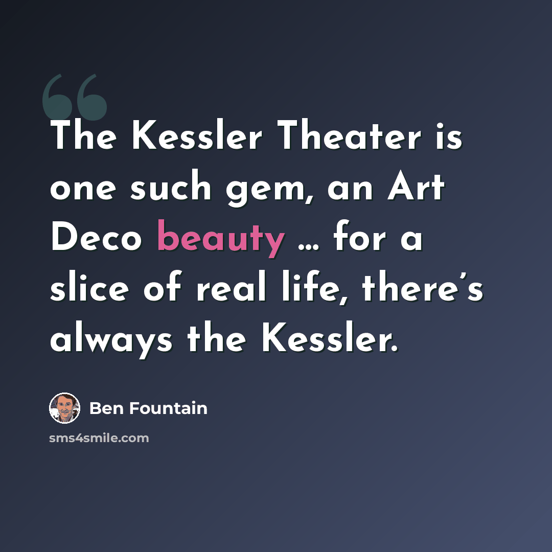 “The Kessler Theater is one such gem, an Art Deco beauty … for a slice of real life, there’s always the Kessler.” quote by Ben Fountain