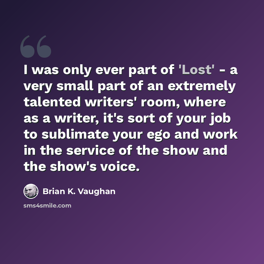 “I was only ever part of 'Lost' - a very small part of an extremely talented writers' room, where as a writer, it's sort of your job to sublimate your ego and work in the service of the show and the show's voice.” quote by Brian K. Vaughan