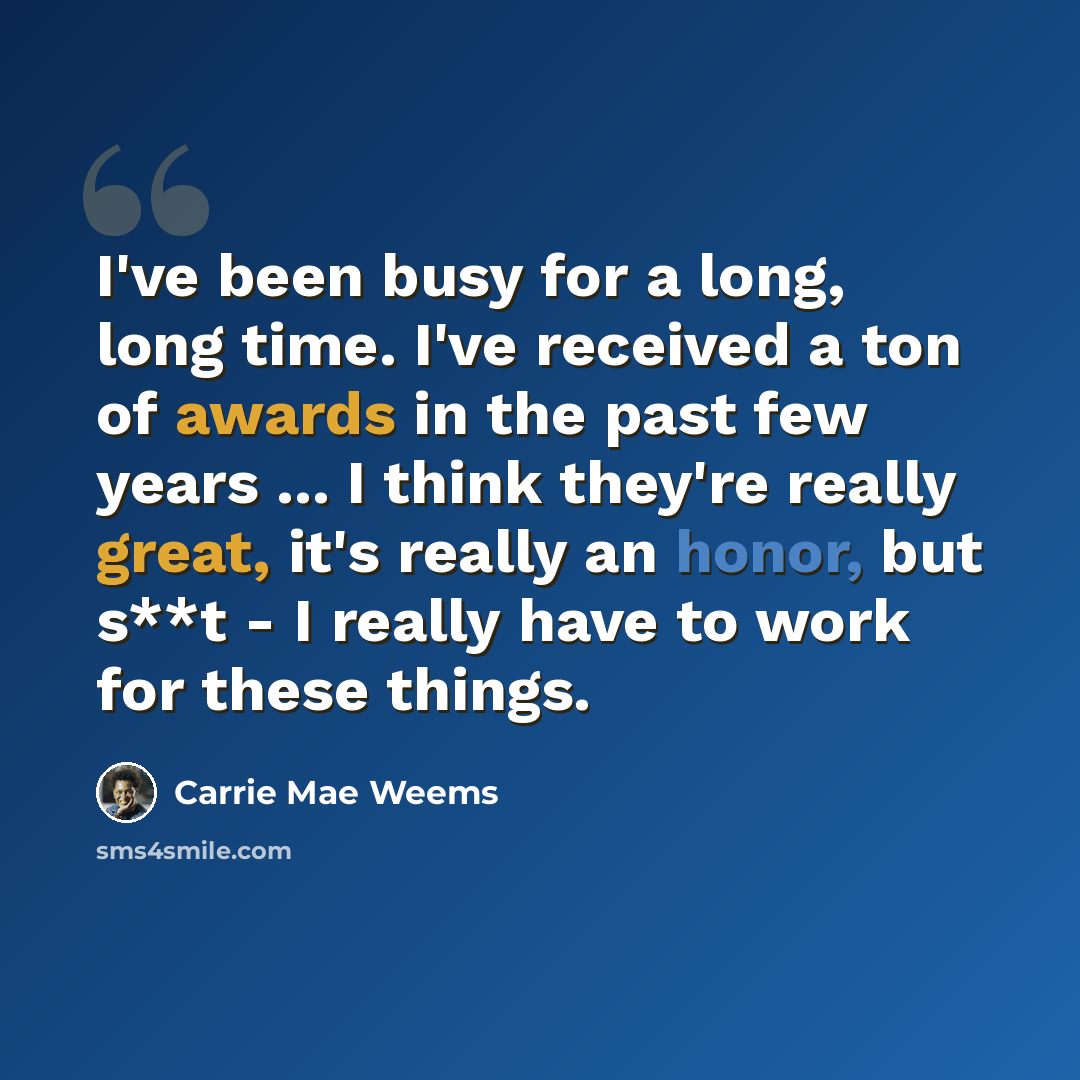 “I've been busy for a long, long time. I've received a ton of awards in the past few years ... I think they're really great, it's really an honor, but s**t - I really have to work for these things.” quote by Carrie Mae Weems