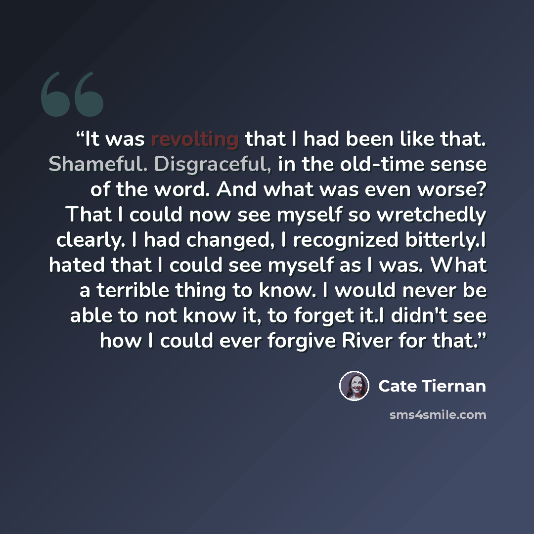 “It was revolting that I had been like that. Shameful. Disgraceful, in the old-time sense of the word. And what was even worse? That I could now see myself so wretchedly clearly. I had changed, I recognized bitterly.I hated that I could see myself as I was. What a terrible thing to know. I would…” quote by Cate Tiernan