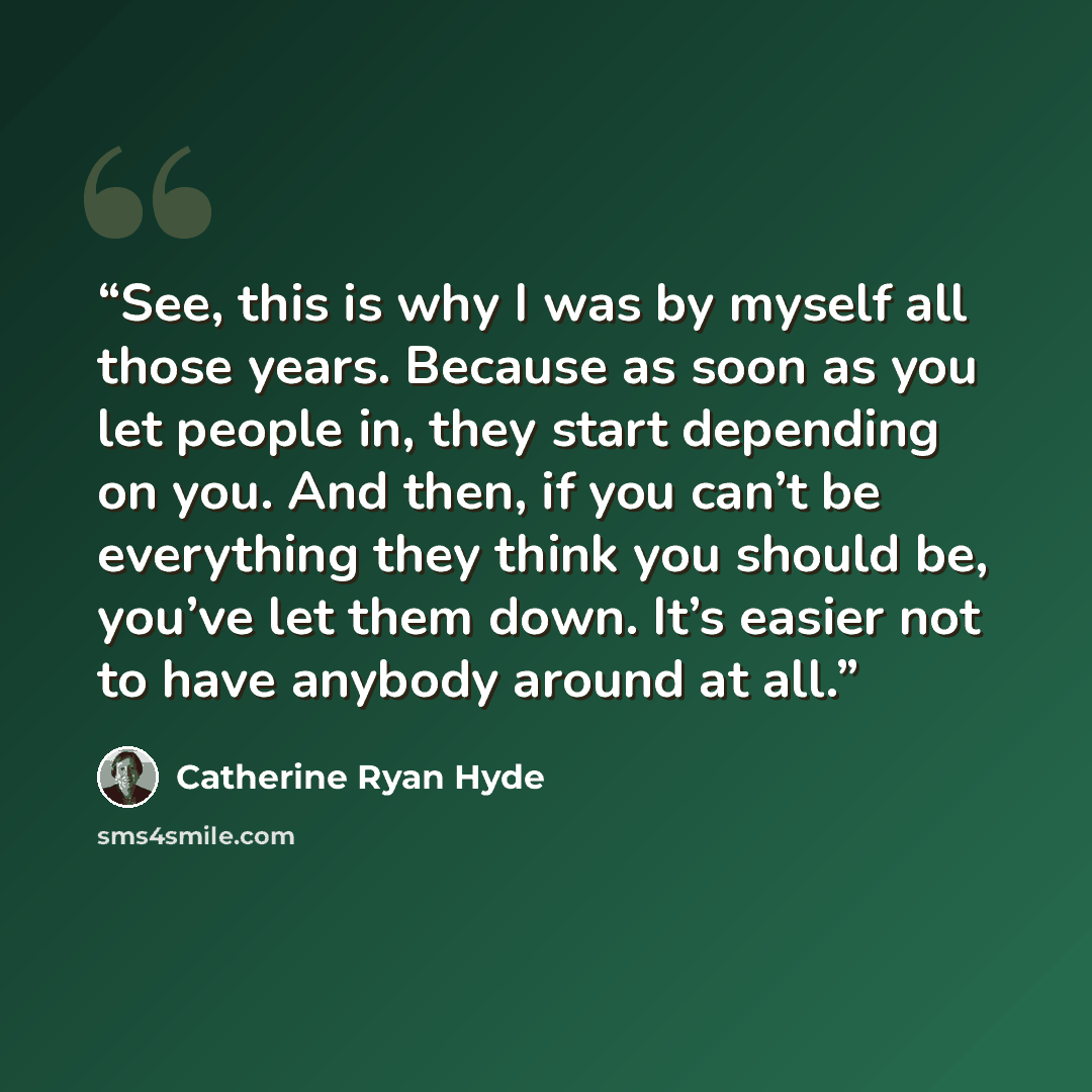 “See, this is why I was by myself all those years. Because as soon as you let people in, they start depending on you. And then, if you can’t be everything they think you should be, you’ve let them down. It’s easier not to have anybody around at all.” quote by Catherine Ryan Hyde