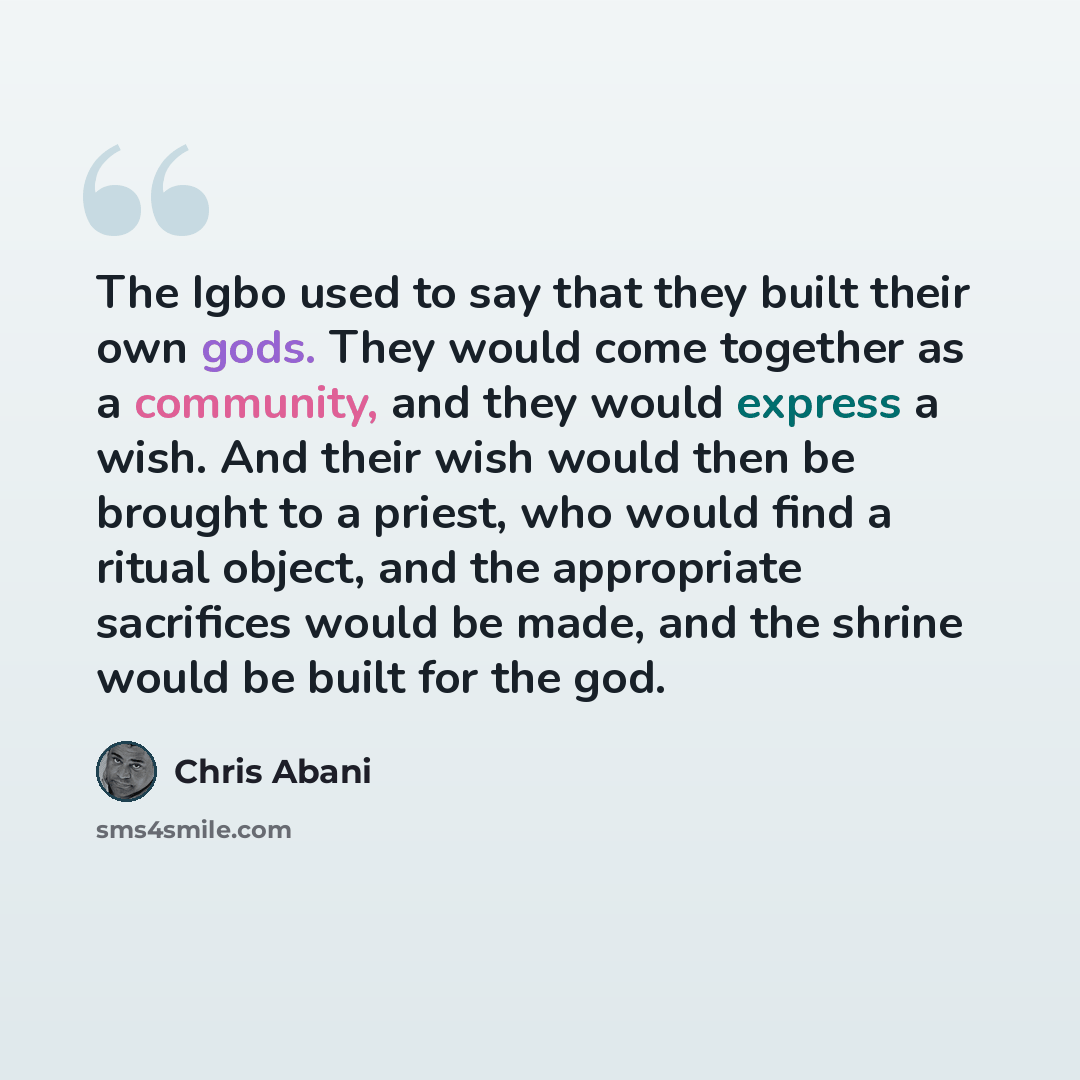 “The Igbo used to say that they built their own gods. They would come together as a community, and they would express a wish. And their wish would then be brought to a priest, who would find a ritual object, and the appropriate sacrifices would be made, and the shrine would be built for the god.” quote by Chris Abani