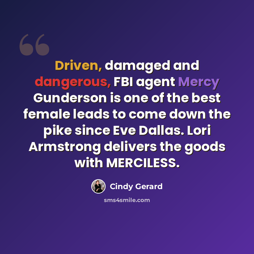“Driven, damaged and dangerous, FBI agent Mercy Gunderson is one of the best female leads to come down the pike since Eve Dallas. Lori Armstrong delivers the goods with MERCILESS.” quote by Cindy Gerard