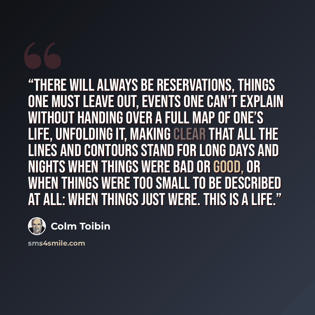 “There will always be reservations, things one must leave out, events one can’t explain without handing over a full map of one’s life, unfolding it, making clear that all the lines and contours stand for long days and nights when things were bad or good, or when things were too small to be…” quote by Colm Tóibín