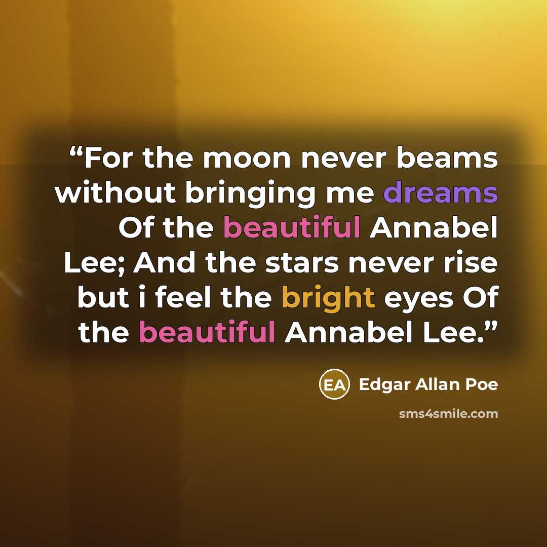 “For the moon never beams without bringing me dreams Of the beautiful Annabel Lee; And the stars never rise but i feel the bright eyes Of the beautiful Annabel Lee.” quote by Edgar Allan Poe