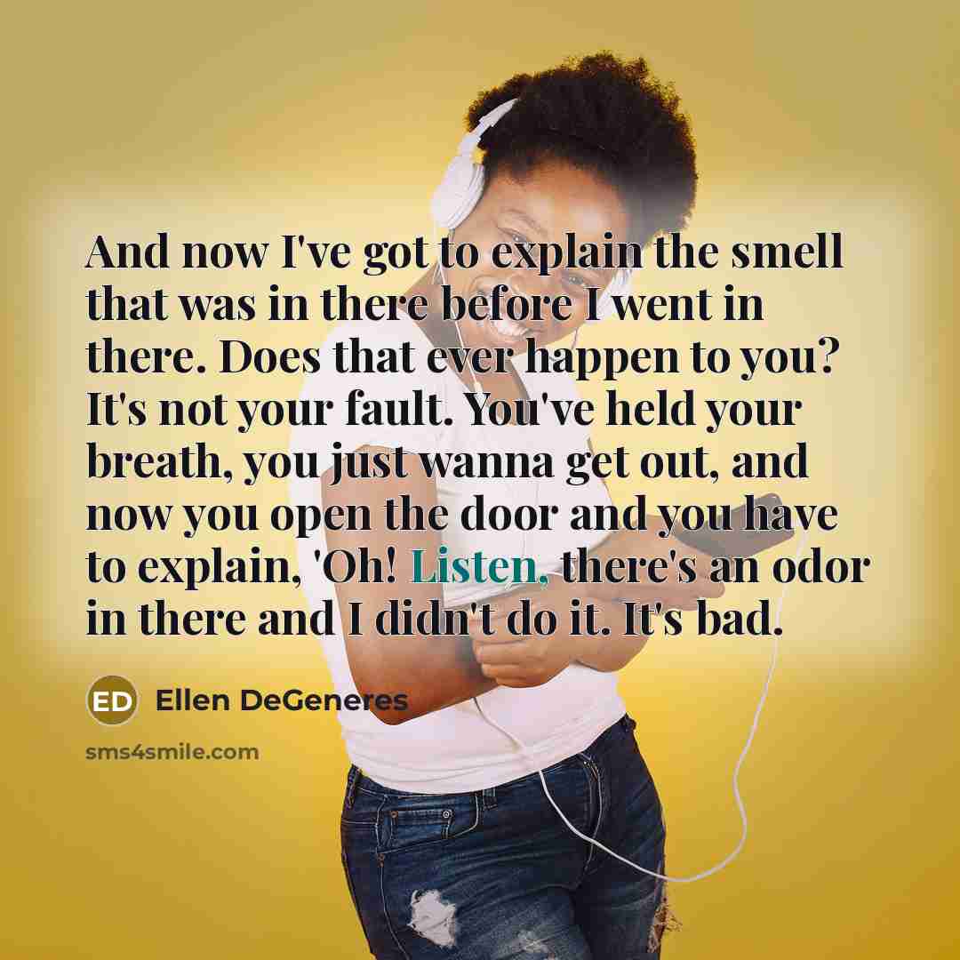 “And now I've got to explain the smell that was in there before I went in there. Does that ever happen to you? It's not your fault. You've held your breath, you just wanna get out, and now you open the door and you have to explain, 'Oh! Listen, there's an odor in there and I didn't do it. It's bad.” quote by Ellen DeGeneres