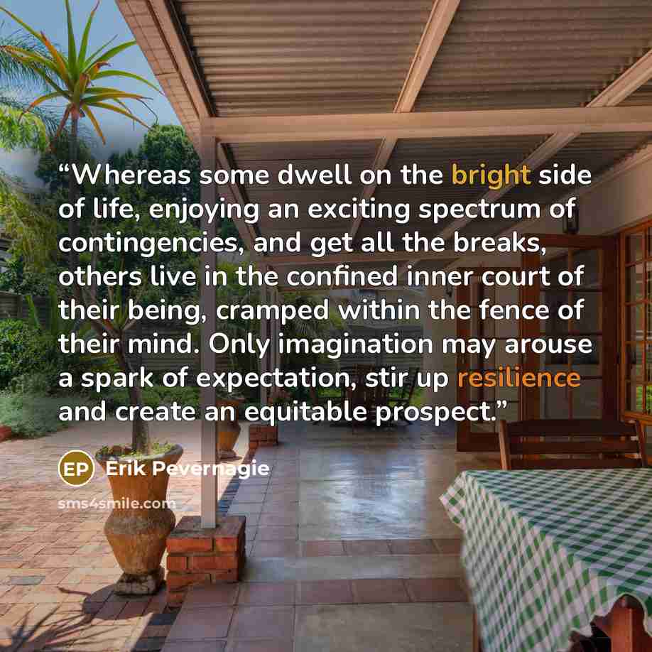 “Whereas some dwell on the bright side of life, enjoying an exciting spectrum of contingencies, and get all the breaks, others live in the confined inner court of their being, cramped within the fence of their mind. Only imagination may arouse a spark of expectation, stir up resilience and create…” quote by Erik Pevernagie