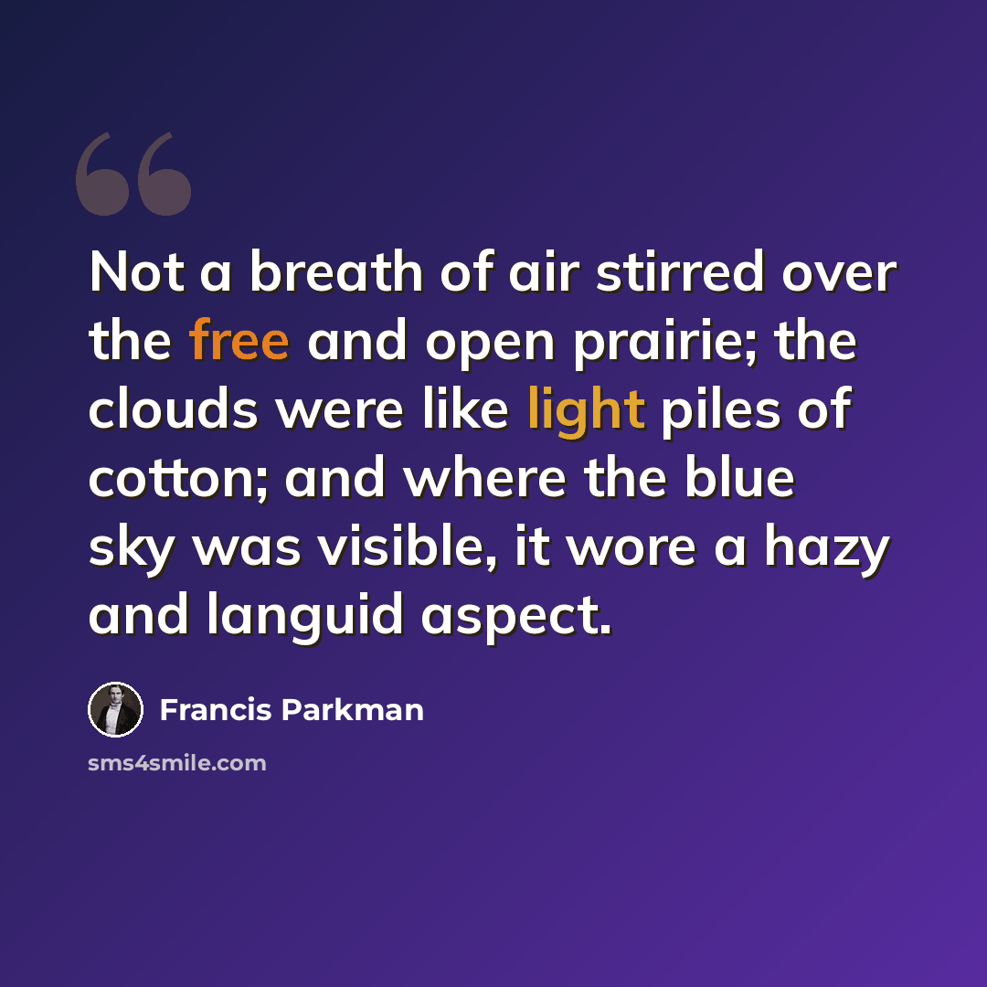 “Not a breath of air stirred over the free and open prairie; the clouds were like light piles of cotton; and where the blue sky was visible, it wore a hazy and languid aspect.” quote by Francis Parkman