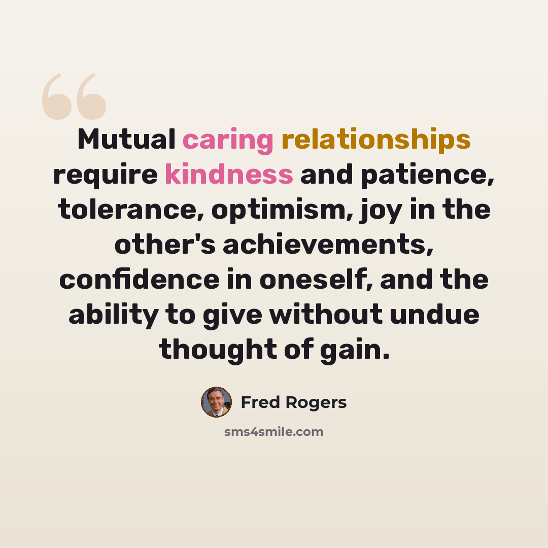 “Mutual caring relationships require kindness and patience, tolerance, optimism, joy in the other's achievements, confidence in oneself, and the ability to give without undue thought of gain.” quote by Fred Rogers