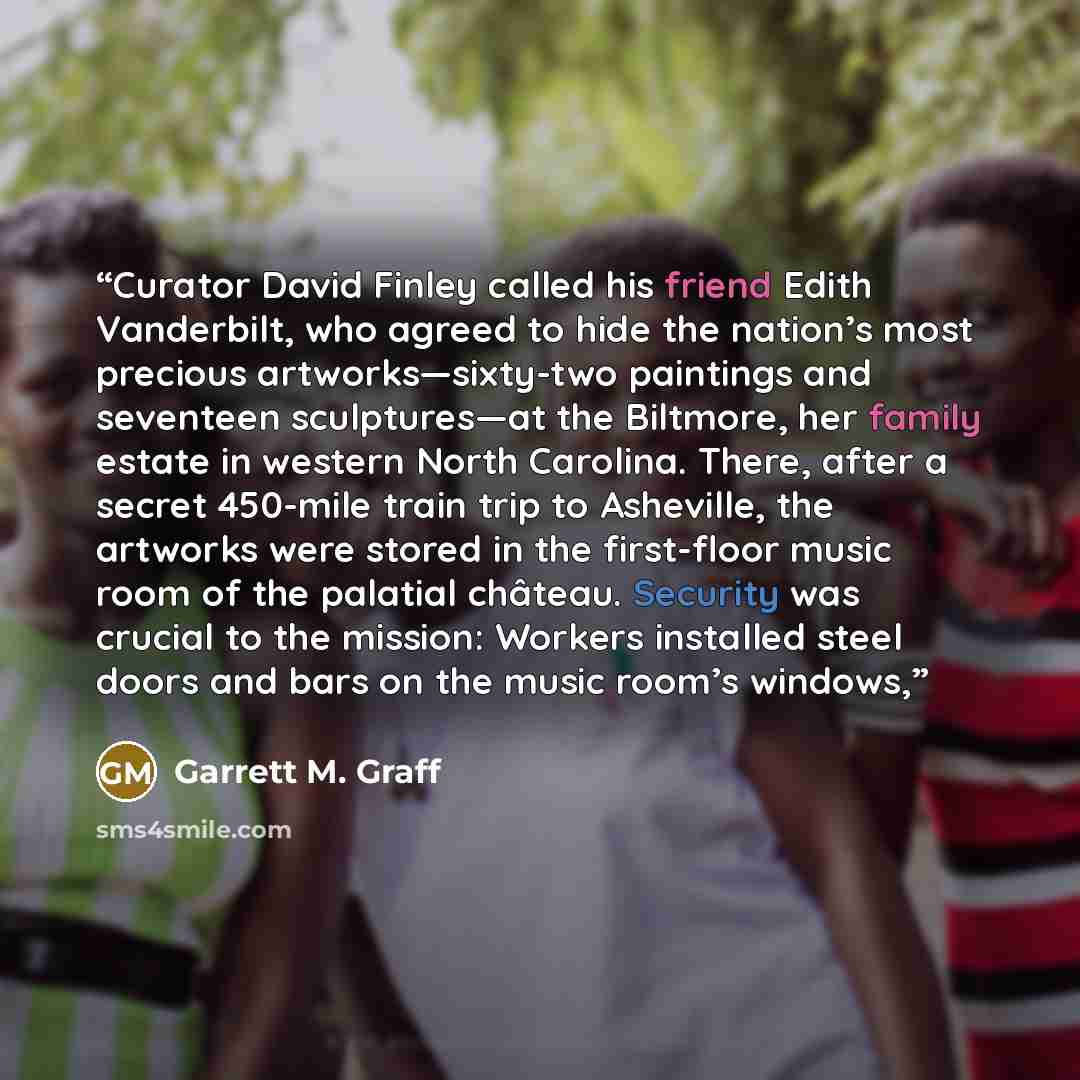 “Curator David Finley called his friend Edith Vanderbilt, who agreed to hide the nation’s most precious artworks—sixty-two paintings and seventeen sculptures—at the Biltmore, her family estate in western North Carolina. There, after a secret 450-mile train trip to Asheville, the artworks were…” quote by Garrett M. Graff