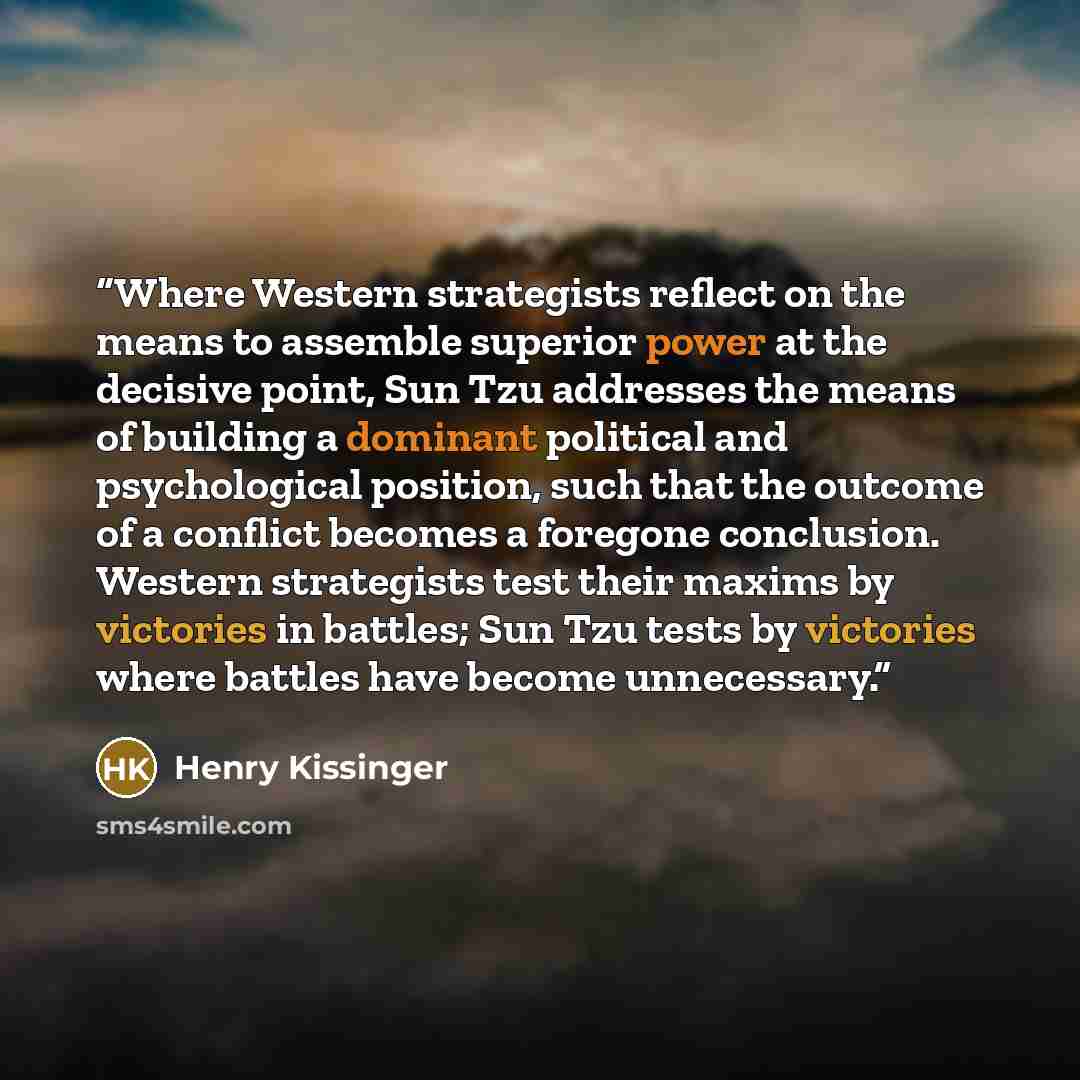“Where Western strategists reflect on the means to assemble superior power at the decisive point, Sun Tzu addresses the means of building a dominant political and psychological position, such that the outcome of a conflict becomes a foregone conclusion. Western strategists test their maxims by…” quote by Henry Kissinger