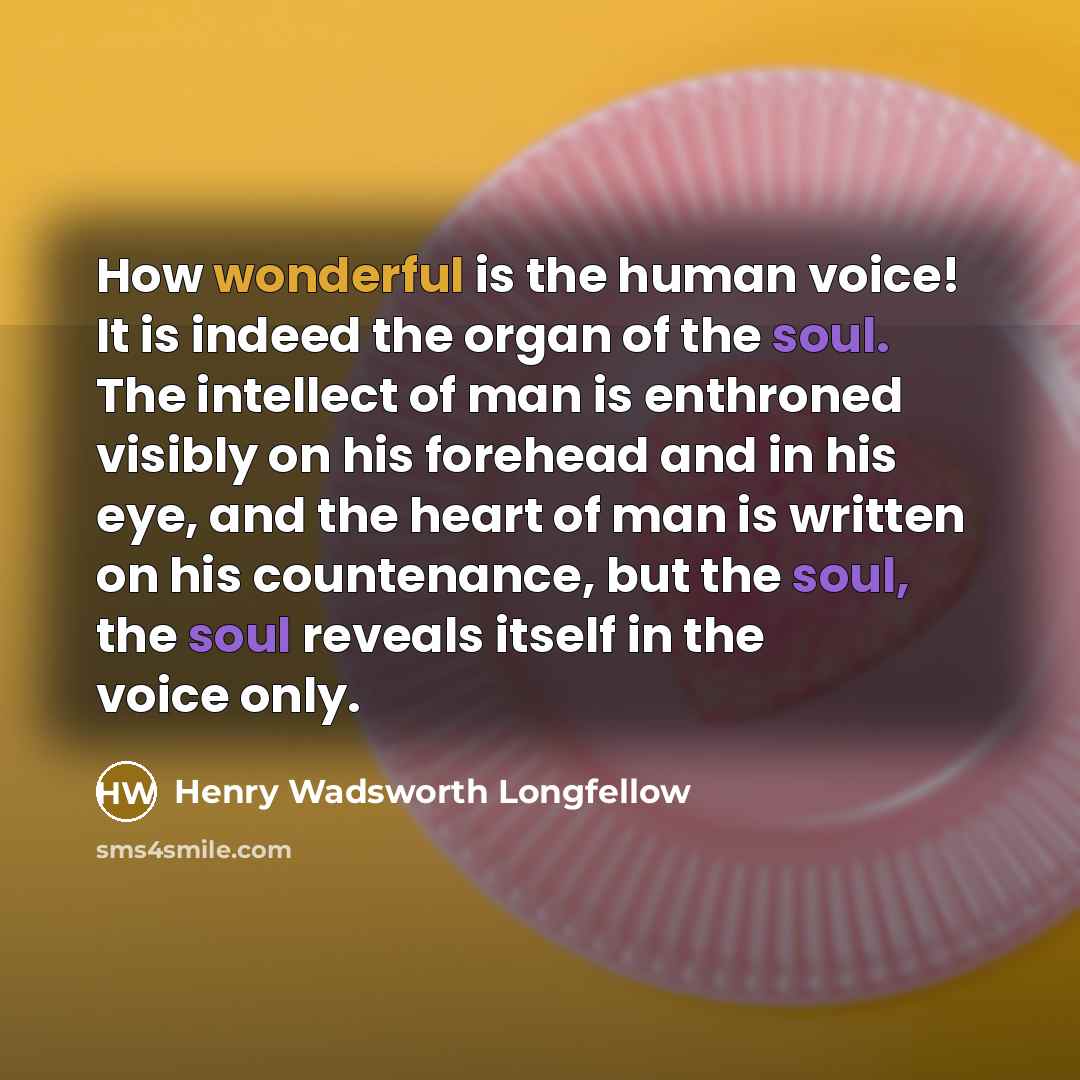 “How wonderful is the human voice! It is indeed the organ of the soul. The intellect of man is enthroned visibly on his forehead and in his eye, and the heart of man is written on his countenance, but the soul, the soul reveals itself in the voice only.” quote by Henry Wadsworth Longfellow