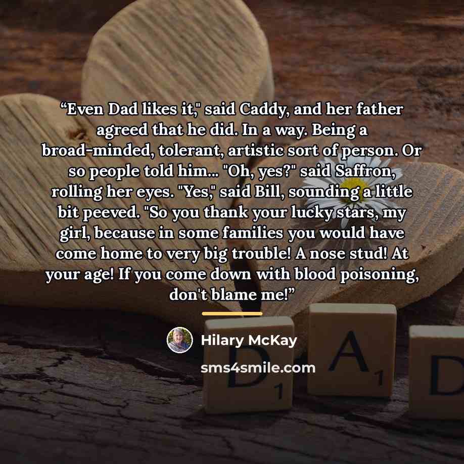 “Even Dad likes it," said Caddy, and her father agreed that he did. In a way. Being a broad-minded, tolerant, artistic sort of person. Or so people told him... "Oh, yes?" said Saffron, rolling her eyes. "Yes," said Bill, sounding a little bit peeved. "So you thank your lucky stars, my girl, because…” quote by Hilary McKay