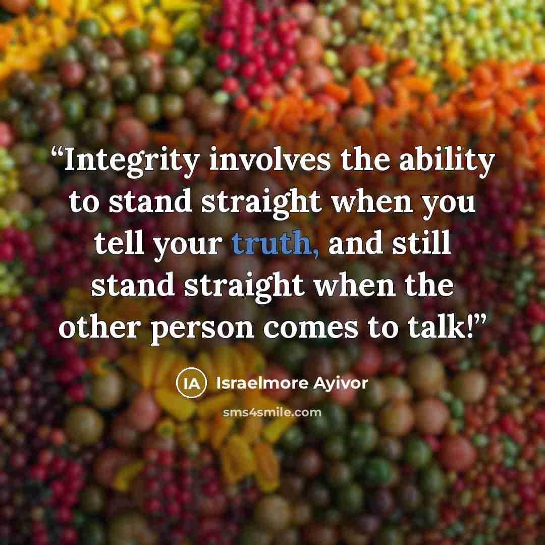“Integrity involves the ability to stand straight when you tell your truth, and still stand straight when the other person comes to talk!” quote by Israelmore Ayivor