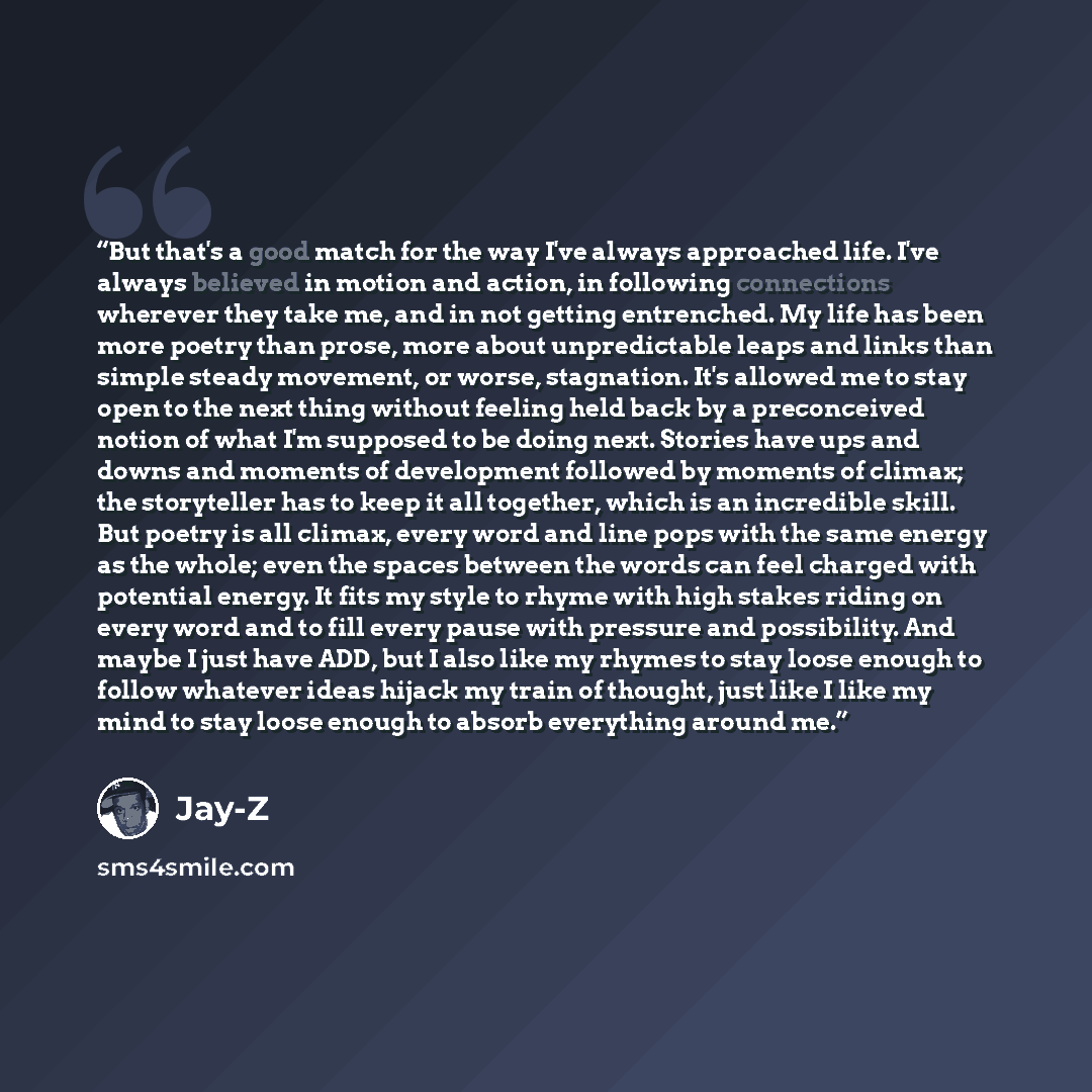 “But that's a good match for the way I've always approached life. I've always believed in motion and action, in following connections wherever they take me, and in not getting entrenched. My life has been more poetry than prose, more about unpredictable leaps and links than simple steady movement…” quote by Jay-Z