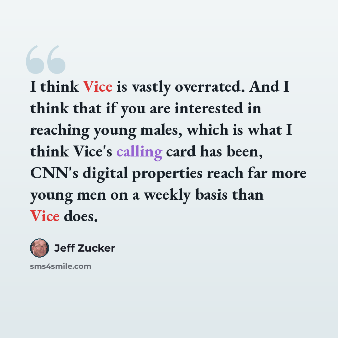 “I think Vice is vastly overrated. And I think that if you are interested in reaching young males, which is what I think Vice's calling card has been, CNN's digital properties reach far more young men on a weekly basis than Vice does.” quote by Jeff Zucker