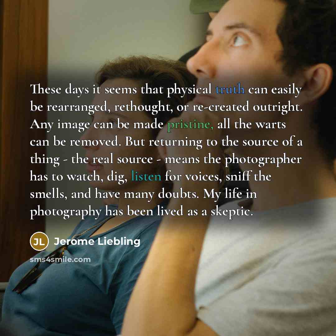 “These days it seems that physical truth can easily be rearranged, rethought, or re-created outright. Any image can be made pristine, all the warts can be removed. But returning to the source of a thing - the real source - means the photographer has to watch, dig, listen for voices, sniff the…” quote by Jerome Liebling