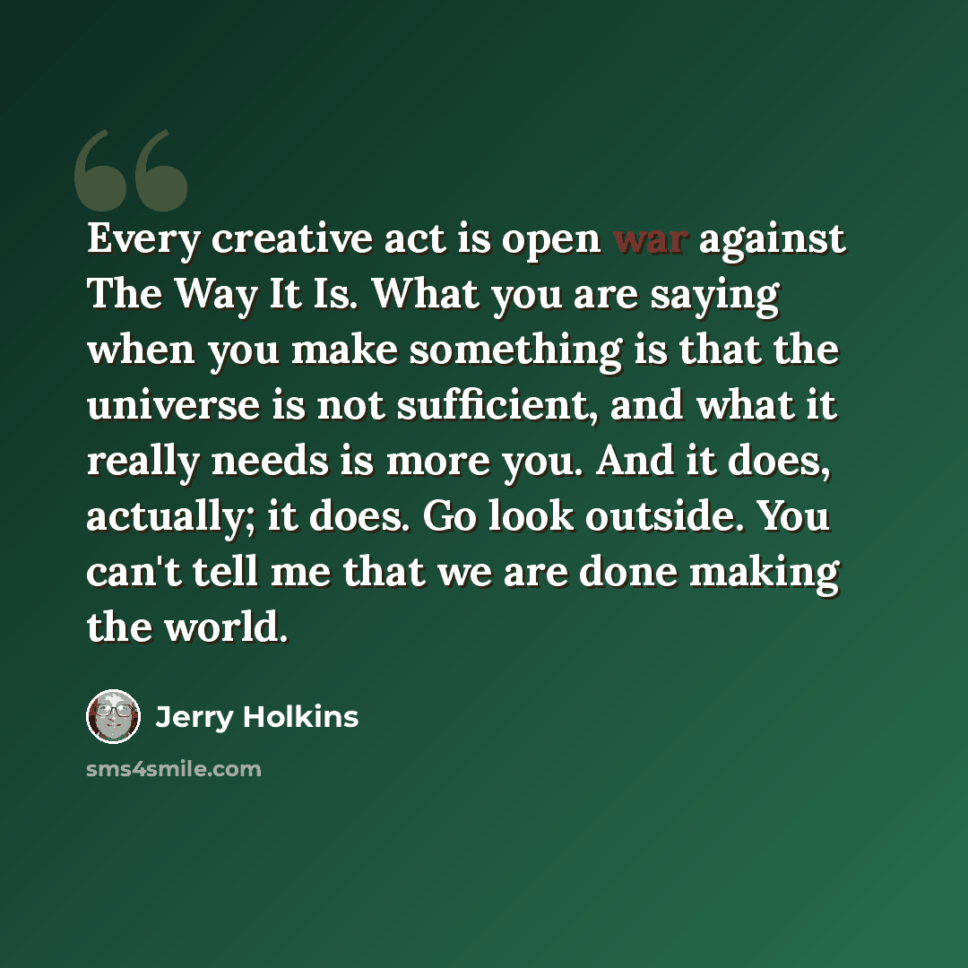 “Every creative act is open war against The Way It Is. What you are saying when you make something is that the universe is not sufficient, and what it really needs is more you. And it does, actually; it does. Go look outside. You can't tell me that we are done making the world.” quote by Jerry Holkins
