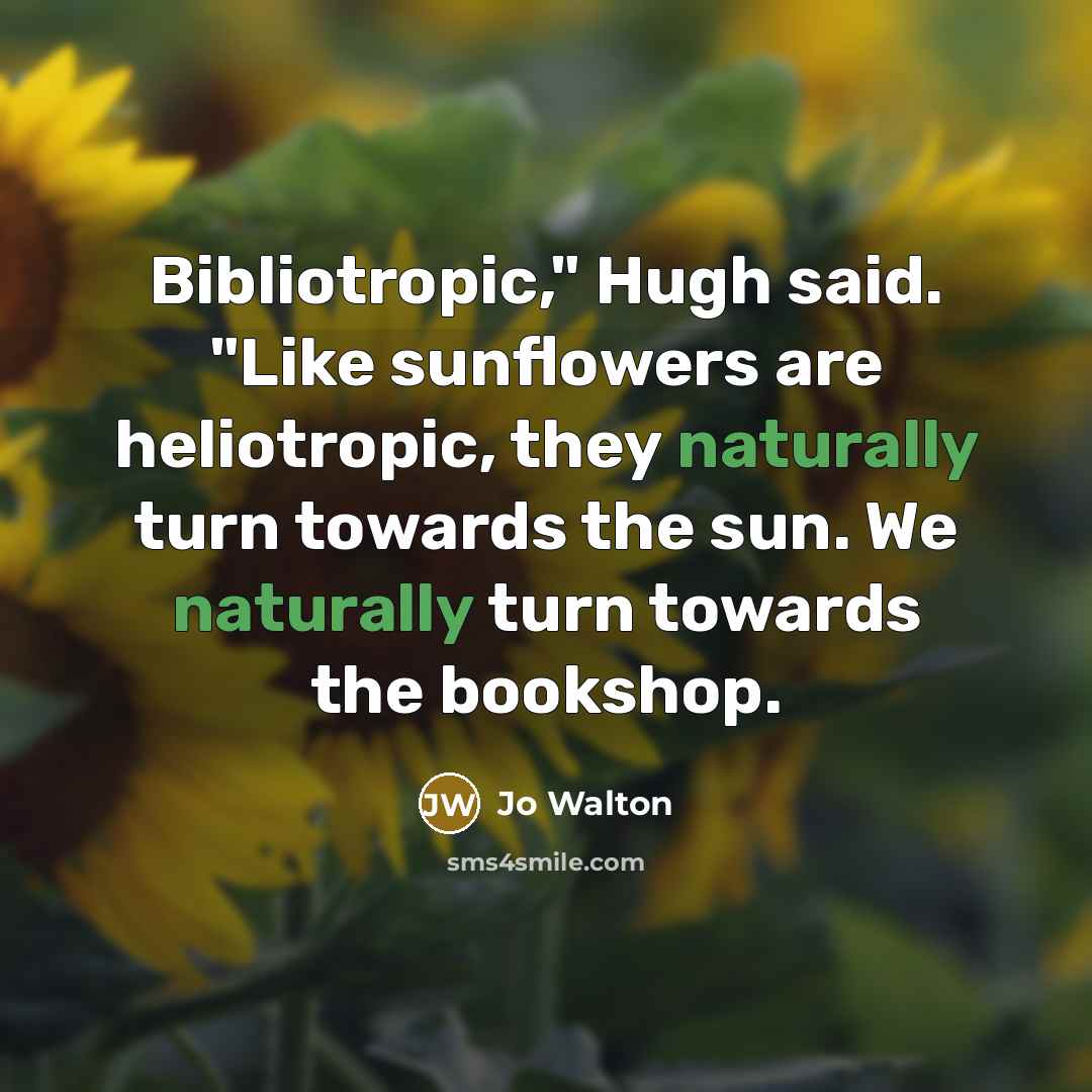 “Bibliotropic," Hugh said. "Like sunflowers are heliotropic, they naturally turn towards the sun. We naturally turn towards the bookshop.” quote by Jo Walton