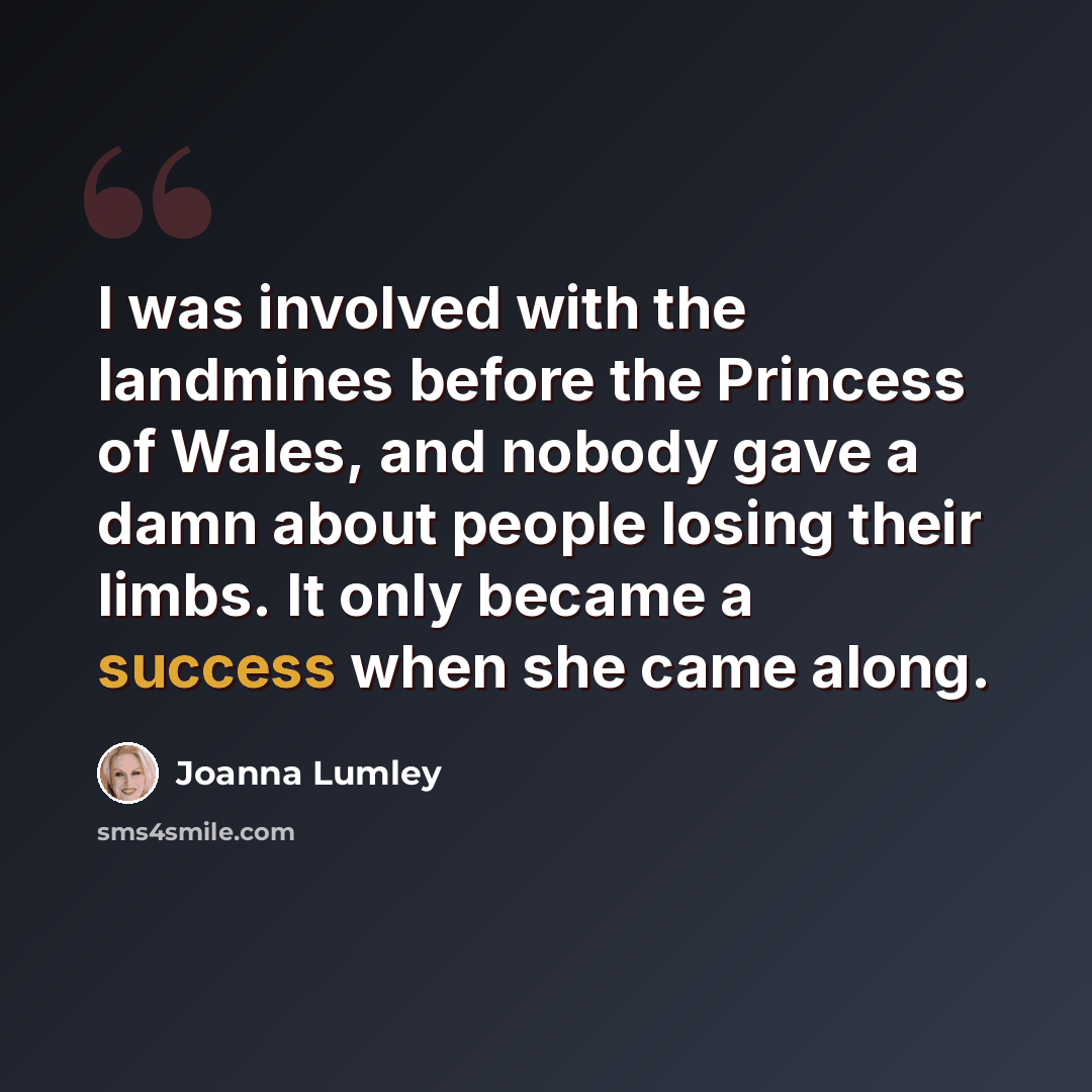 “I was involved with the landmines before the Princess of Wales, and nobody gave a damn about people losing their limbs. It only became a success when she came along.” quote by Joanna Lumley