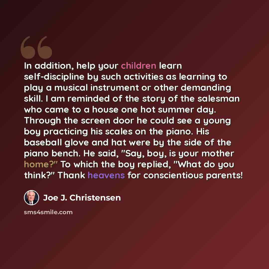 “In addition, help your children learn self-discipline by such activities as learning to play a musical instrument or other demanding skill. I am reminded of the story of the salesman who came to a house one hot summer day. Through the screen door he could see a young boy practicing his scales on…” quote by Joe J. Christensen