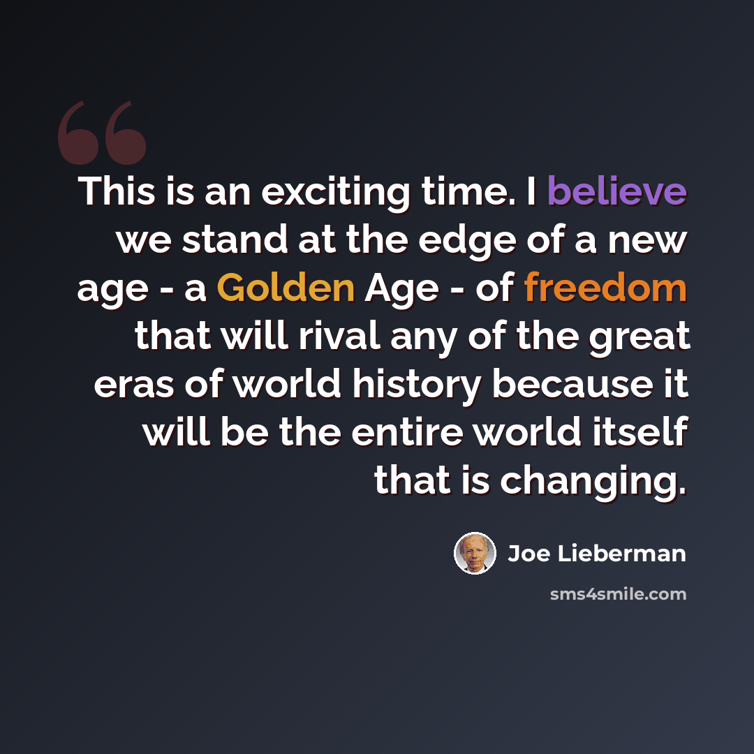 “This is an exciting time. I believe we stand at the edge of a new age - a Golden Age - of freedom that will rival any of the great eras of world history because it will be the entire world itself that is changing.” quote by Joe Lieberman