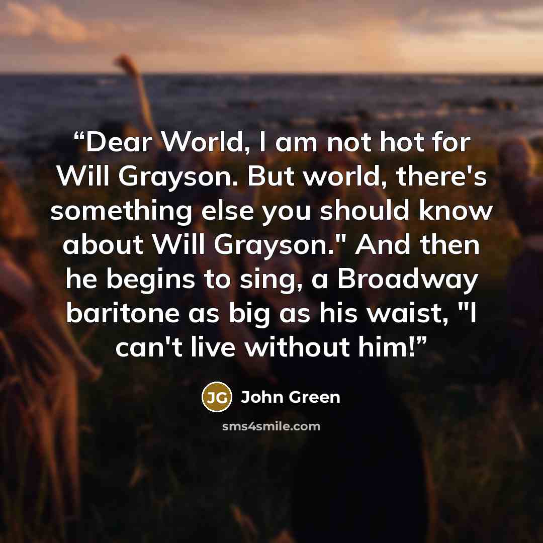 “Dear World, I am not hot for Will Grayson. But world, there's something else you should know about Will Grayson." And then he begins to sing, a Broadway baritone as big as his waist, "I can't live without him!” quote by John Green