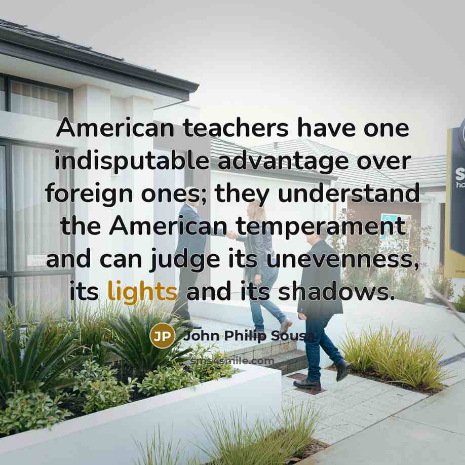 “American teachers have one indisputable advantage over foreign ones; they understand the American temperament and can judge its unevenness, its lights and its shadows.” quote by John Philip Sousa