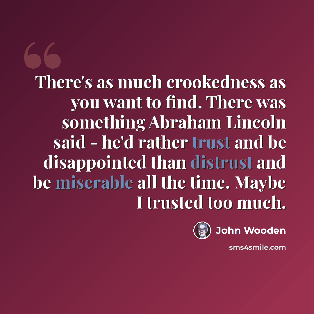 “There's as much crookedness as you want to find. There was something Abraham Lincoln said - he'd rather trust and be disappointed than distrust and be miserable all the time. Maybe I trusted too much.” quote by John Wooden