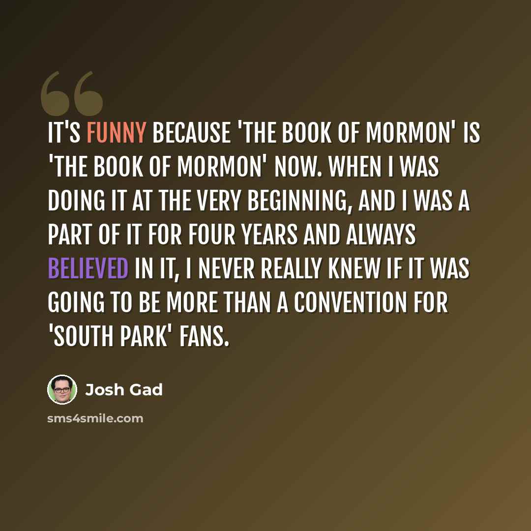 “It's funny because 'The Book of Mormon' is 'The Book of Mormon' now. When I was doing it at the very beginning, and I was a part of it for four years and always believed in it, I never really knew if it was going to be more than a convention for 'South Park' fans.” quote by Josh Gad