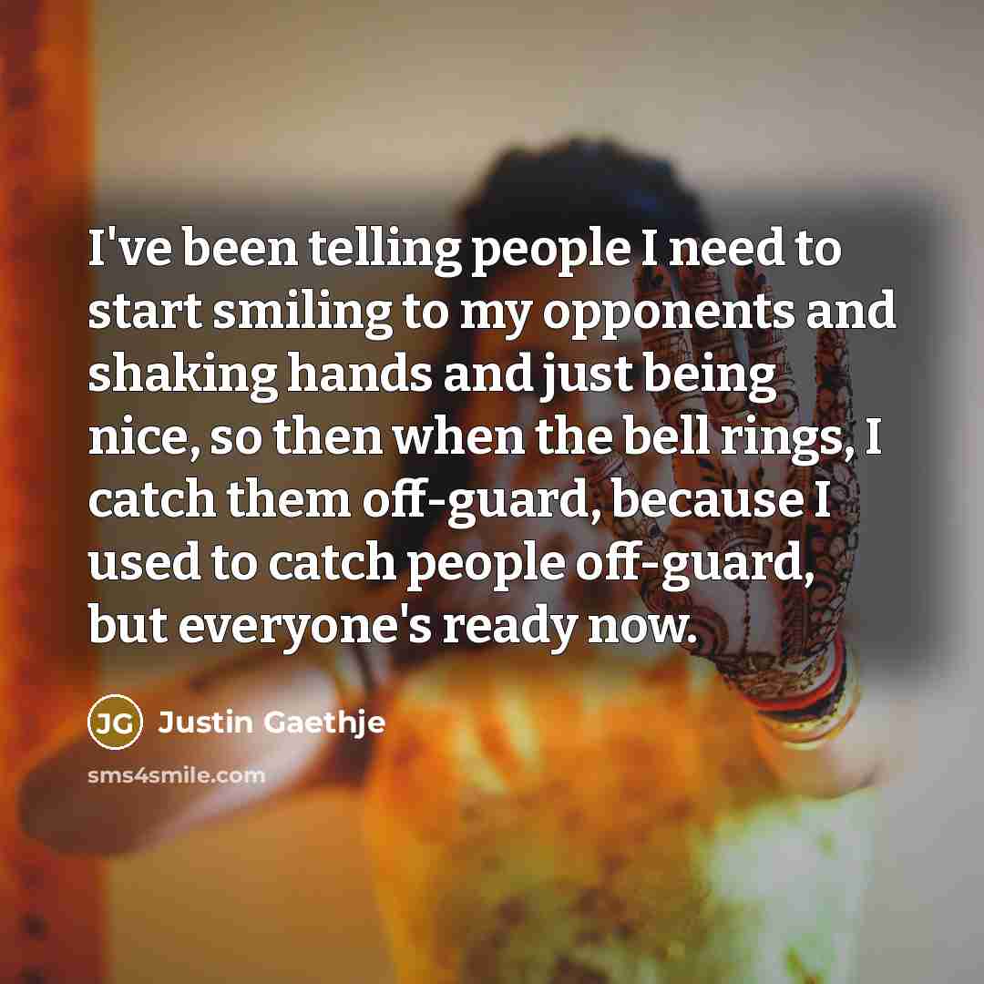“I've been telling people I need to start smiling to my opponents and shaking hands and just being nice, so then when the bell rings, I catch them off-guard, because I used to catch people off-guard, but everyone's ready now.” quote by Justin Gaethje
