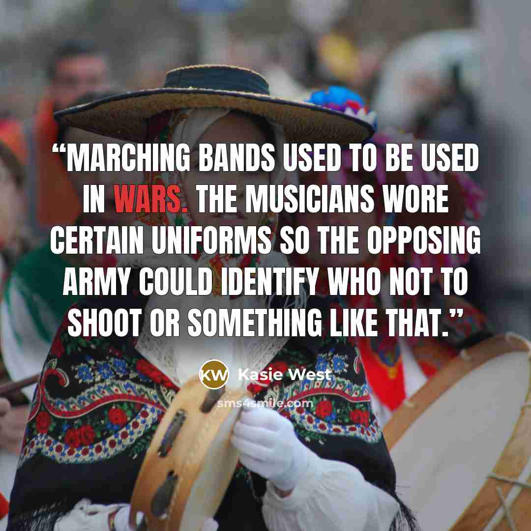 “Marching bands used to be used in wars. The musicians wore certain uniforms so the opposing army could identify who not to shoot or something like that.” quote by Kasie West