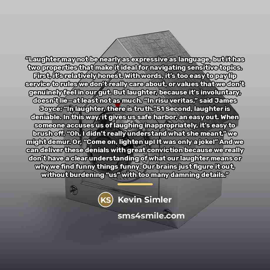 “Laughter may not be nearly as expressive as language, but it has two properties that make it ideal for navigating sensitive topics. First, it’s relatively honest. With words, it’s too easy to pay lip service to rules we don’t really care about, or values that we don’t genuinely feel in our gut…” quote by Kevin Simler
