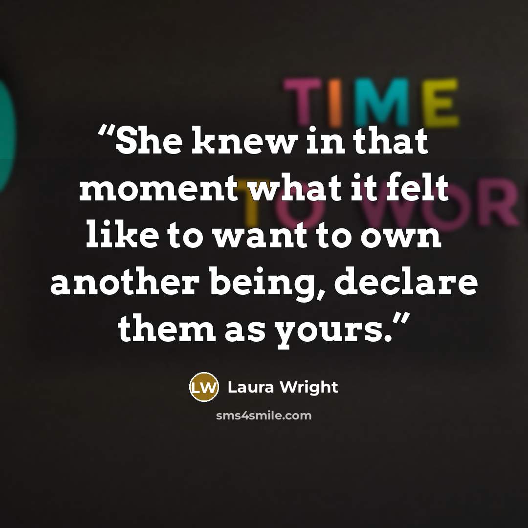 “She knew in that moment what it felt like to want to own another being, declare them as yours.” quote by Laura Wright