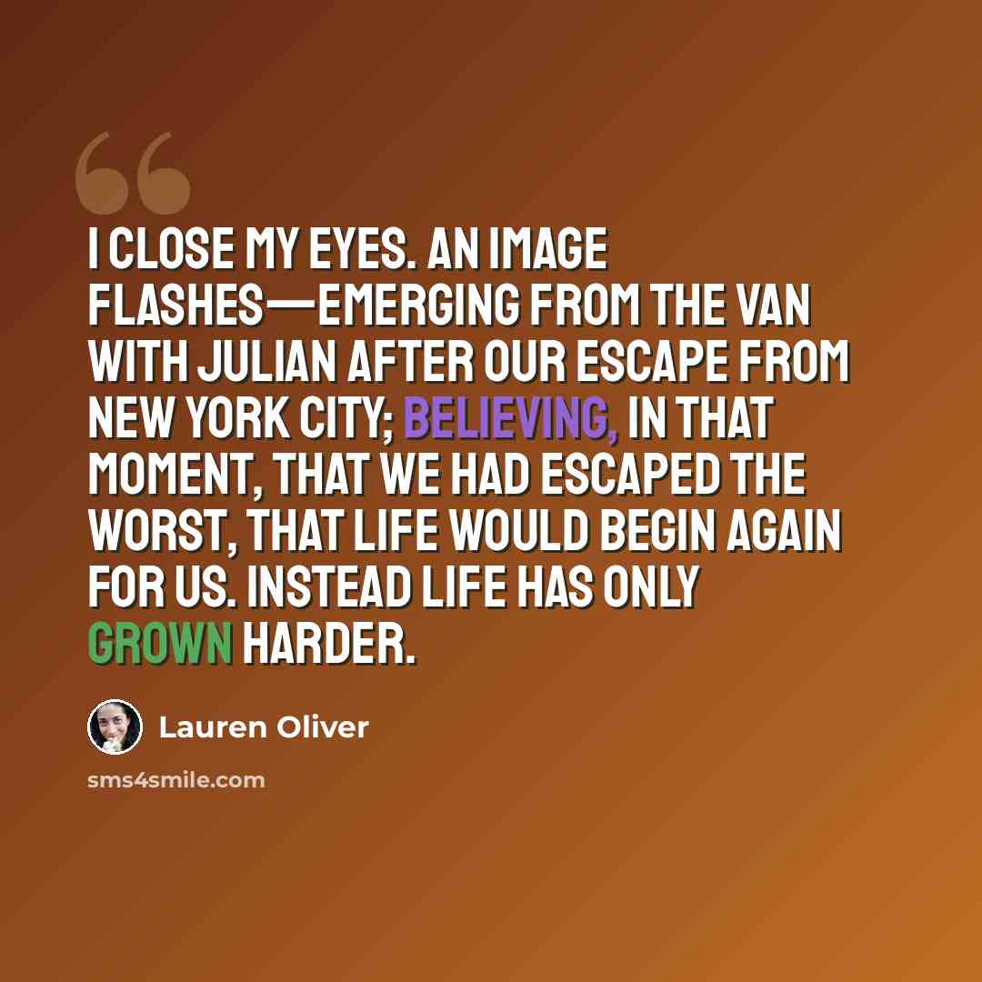 “I close my eyes. An image flashes—emerging from the van with Julian after our escape from New York City; believing, in that moment, that we had escaped the worst, that life would begin again for us. Instead life has only grown harder.” quote by Lauren Oliver