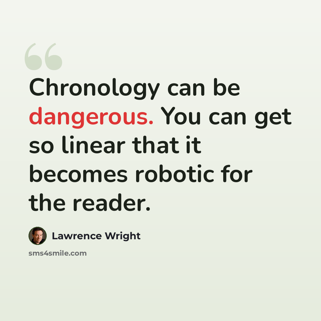 “Chronology can be dangerous. You can get so linear that it becomes robotic for the reader.” quote by Lawrence Wright