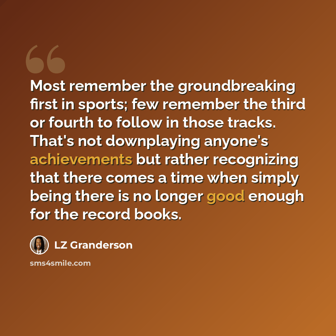 “Most remember the groundbreaking first in sports; few remember the third or fourth to follow in those tracks. That's not downplaying anyone's achievements but rather recognizing that there comes a time when simply being there is no longer good enough for the record books.” quote by LZ Granderson