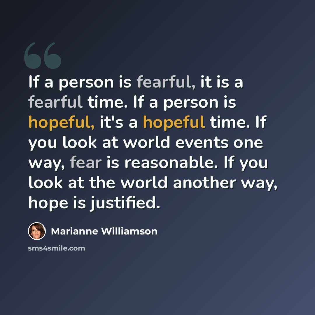 “If a person is fearful, it is a fearful time. If a person is hopeful, it's a hopeful time. If you look at world events one way, fear is reasonable. If you look at the world another way, hope is justified.” quote by Marianne Williamson
