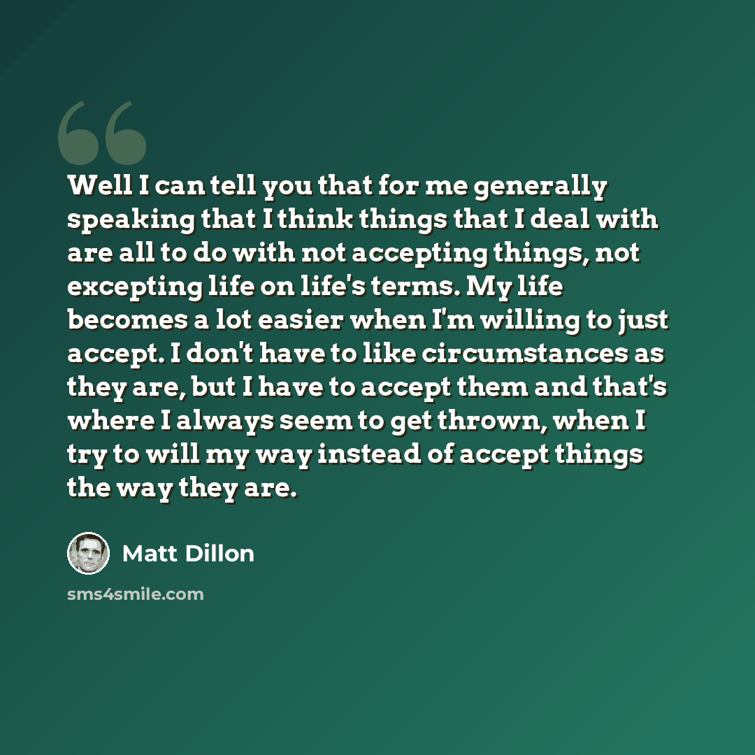 “Well I can tell you that for me generally speaking that I think things that I deal with are all to do with not accepting things, not excepting life on life's terms. My life becomes a lot easier when I'm willing to just accept. I don't have to like circumstances as they are, but I have to accept…” quote by Matt Dillon