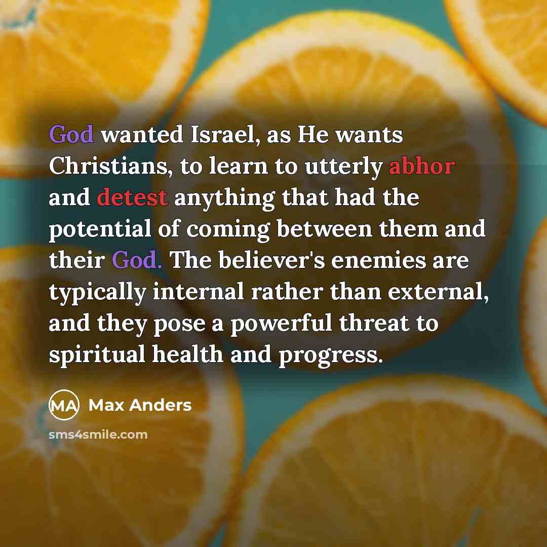 “God wanted Israel, as He wants Christians, to learn to utterly abhor and detest anything that had the potential of coming between them and their God. The believer's enemies are typically internal rather than external, and they pose a powerful threat to spiritual health and progress.” quote by Max Anders